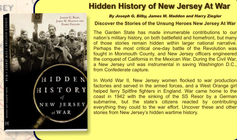 Hidden History of New Jersey At War By Joseph G. Bilby, James M. Madden and Harry Ziegler  Discover the Stories of the Unsung Heroes New Jersey At War  The Garden State has made innumerable contributions to our nation’s military history, on both battlefield and homefront, but many of those stories remain hidden within larger national narrative. Perhaps the most critical one-day battle of the Revolution was fought in Monmouth County, and New Jersey officers engineered the conquest of California in the Mexican War. During the Civil War, a New Jersey unit was instrumental in saving Washington D.C., from Confederate capture.   In World War II, New Jersey women flocked to war production factories and served in the armed forces, and a West Orange girl helped ferry Spitfire fighters in England. War came home to the coast in 1942 with the sinking of the SS Resor by a German submarine, but the state’s citizens reacted by contributing everything they could to the war effort. Uncover these and other stories from New Jersey’s hidden wartime history.